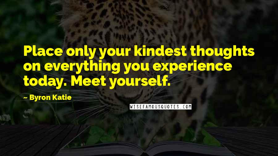 Byron Katie Quotes: Place only your kindest thoughts on everything you experience today. Meet yourself.