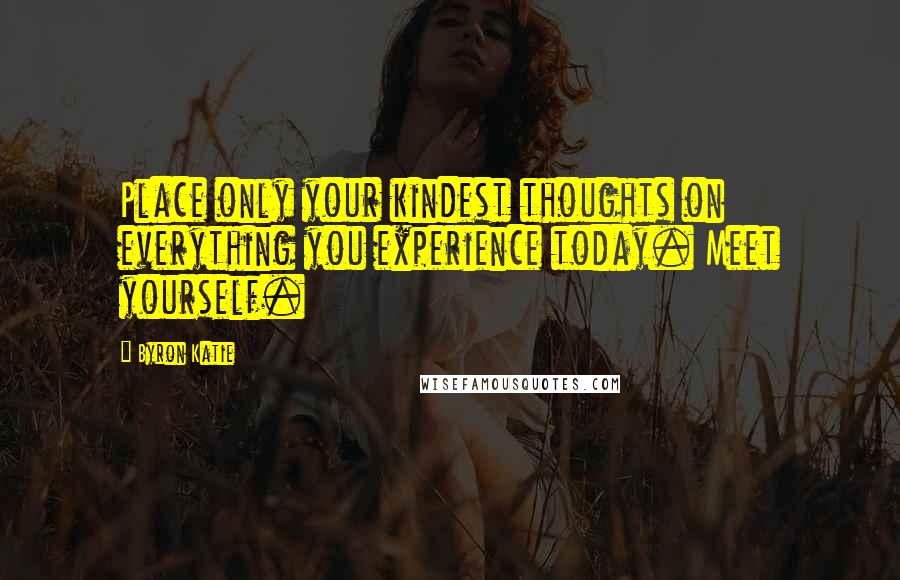 Byron Katie Quotes: Place only your kindest thoughts on everything you experience today. Meet yourself.