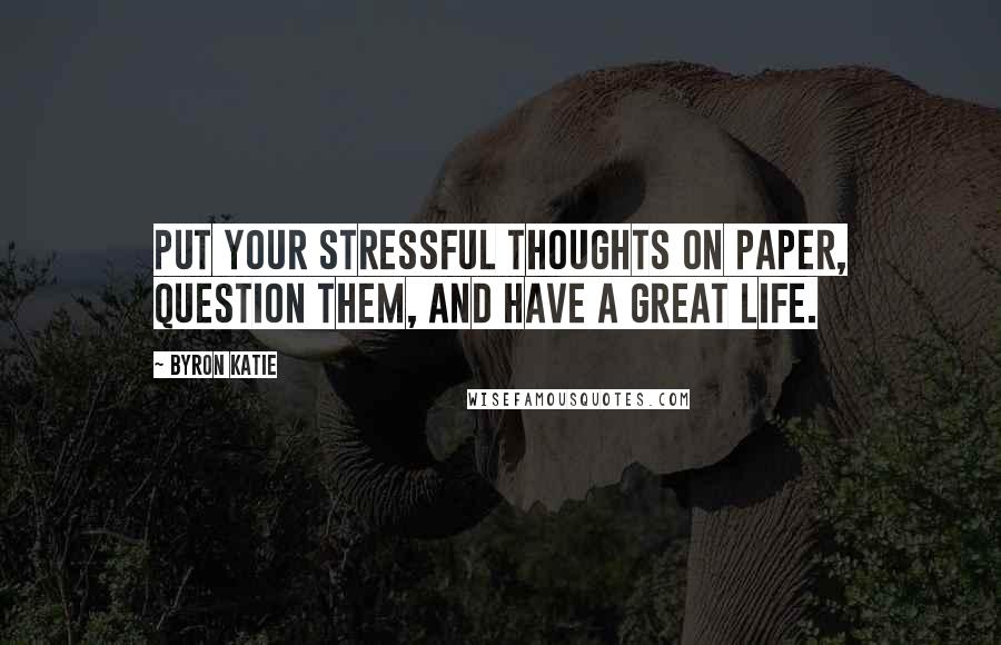 Byron Katie Quotes: Put your stressful thoughts on paper, question them, and have a great life.