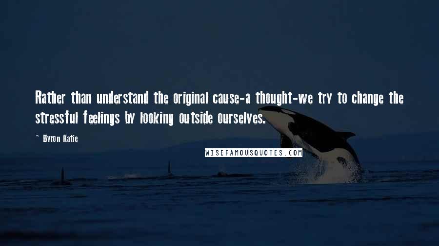 Byron Katie Quotes: Rather than understand the original cause-a thought-we try to change the stressful feelings by looking outside ourselves.