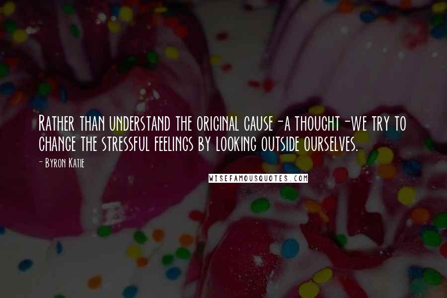 Byron Katie Quotes: Rather than understand the original cause-a thought-we try to change the stressful feelings by looking outside ourselves.