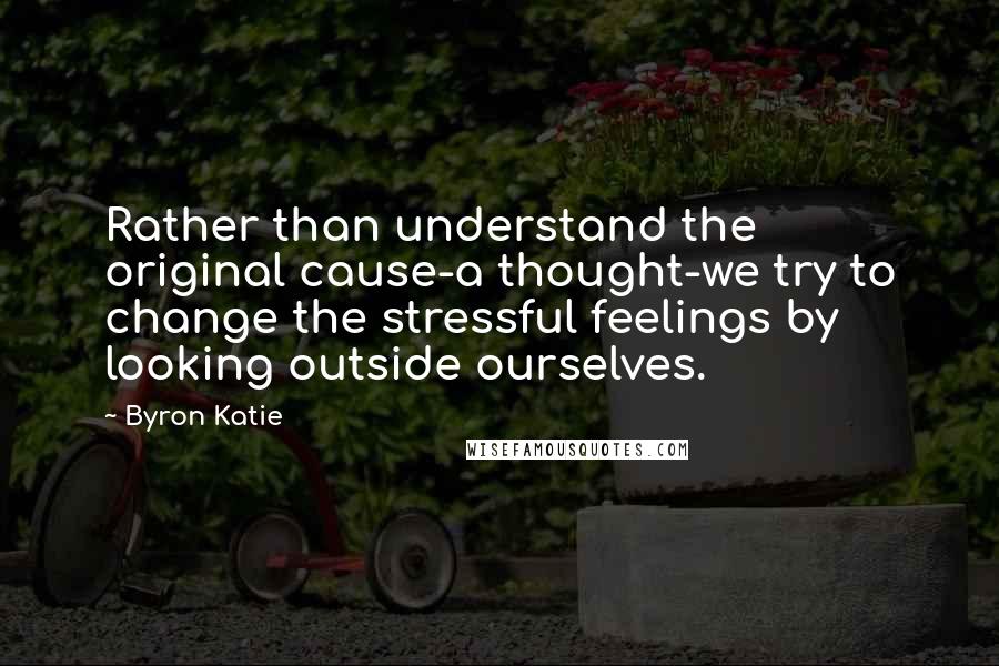 Byron Katie Quotes: Rather than understand the original cause-a thought-we try to change the stressful feelings by looking outside ourselves.