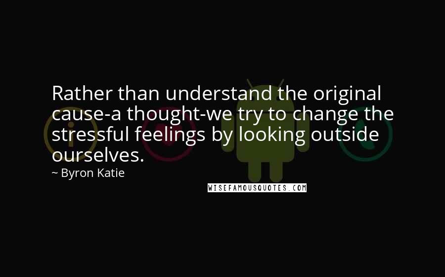 Byron Katie Quotes: Rather than understand the original cause-a thought-we try to change the stressful feelings by looking outside ourselves.