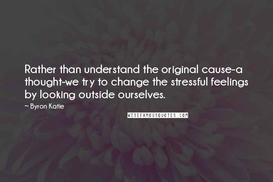 Byron Katie Quotes: Rather than understand the original cause-a thought-we try to change the stressful feelings by looking outside ourselves.