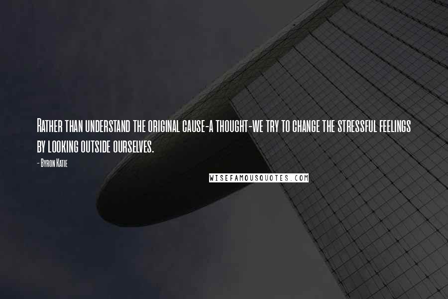 Byron Katie Quotes: Rather than understand the original cause-a thought-we try to change the stressful feelings by looking outside ourselves.