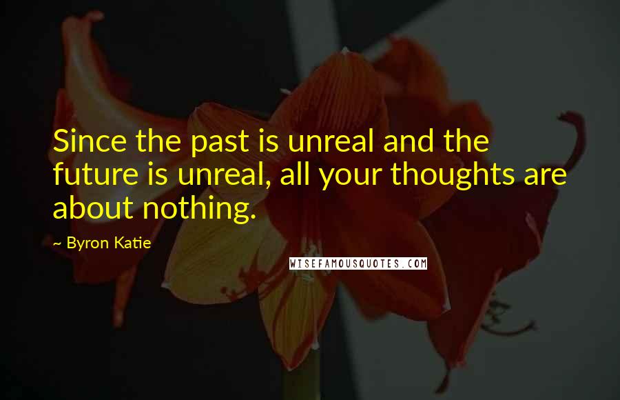 Byron Katie Quotes: Since the past is unreal and the future is unreal, all your thoughts are about nothing.