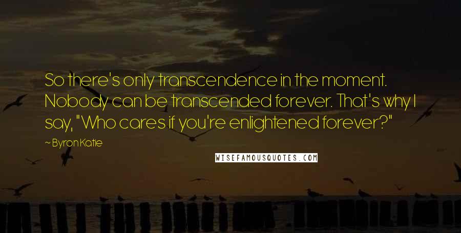 Byron Katie Quotes: So there's only transcendence in the moment. Nobody can be transcended forever. That's why I say, "Who cares if you're enlightened forever?"