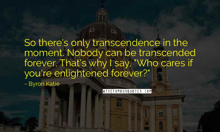 Byron Katie Quotes: So there's only transcendence in the moment. Nobody can be transcended forever. That's why I say, "Who cares if you're enlightened forever?"