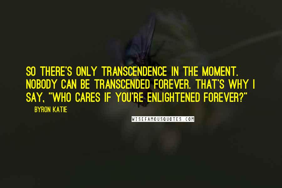 Byron Katie Quotes: So there's only transcendence in the moment. Nobody can be transcended forever. That's why I say, "Who cares if you're enlightened forever?"