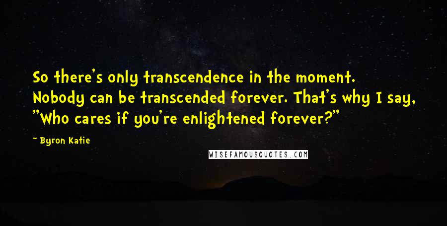 Byron Katie Quotes: So there's only transcendence in the moment. Nobody can be transcended forever. That's why I say, "Who cares if you're enlightened forever?"