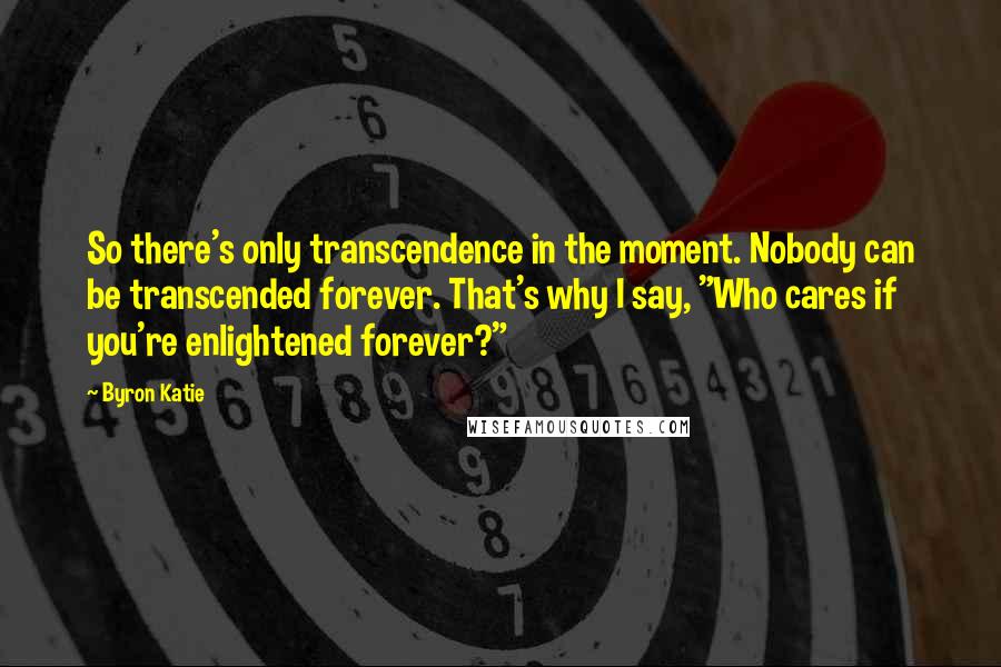 Byron Katie Quotes: So there's only transcendence in the moment. Nobody can be transcended forever. That's why I say, "Who cares if you're enlightened forever?"