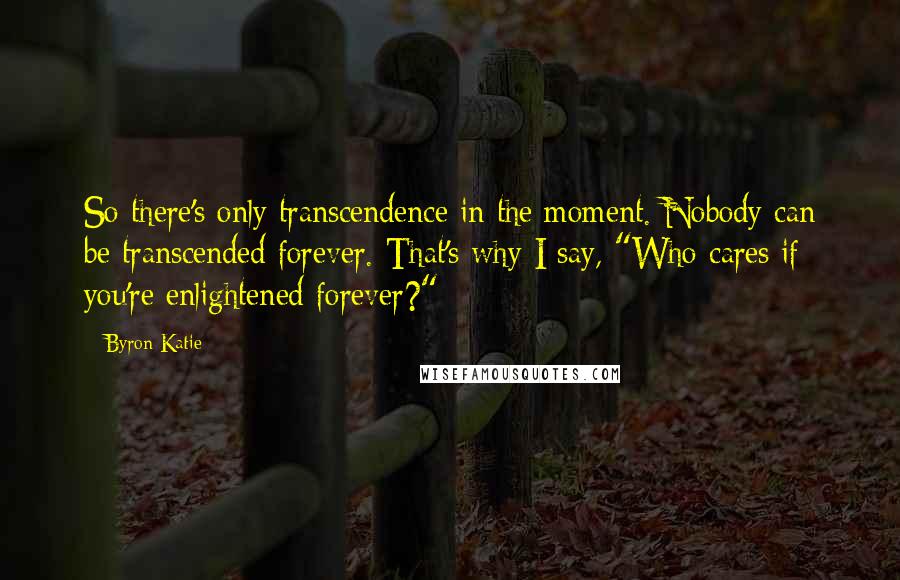 Byron Katie Quotes: So there's only transcendence in the moment. Nobody can be transcended forever. That's why I say, "Who cares if you're enlightened forever?"