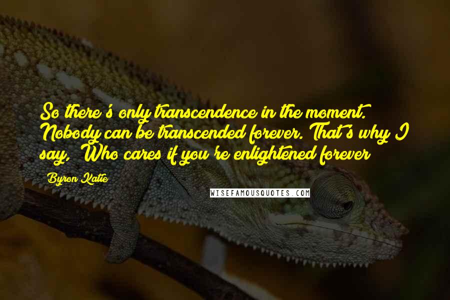 Byron Katie Quotes: So there's only transcendence in the moment. Nobody can be transcended forever. That's why I say, "Who cares if you're enlightened forever?"