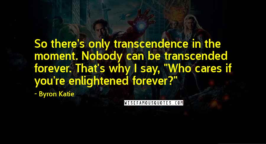 Byron Katie Quotes: So there's only transcendence in the moment. Nobody can be transcended forever. That's why I say, "Who cares if you're enlightened forever?"