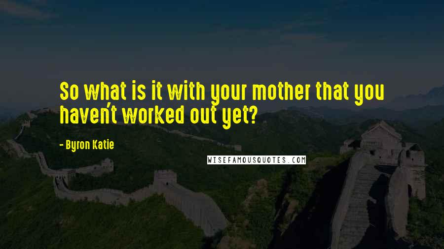 Byron Katie Quotes: So what is it with your mother that you haven't worked out yet?