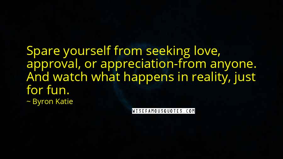 Byron Katie Quotes: Spare yourself from seeking love, approval, or appreciation-from anyone. And watch what happens in reality, just for fun.