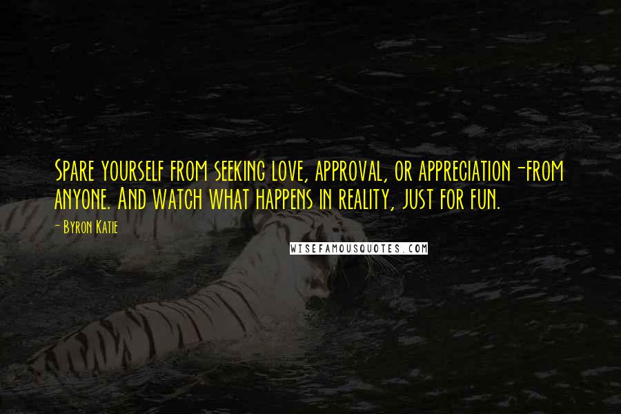 Byron Katie Quotes: Spare yourself from seeking love, approval, or appreciation-from anyone. And watch what happens in reality, just for fun.