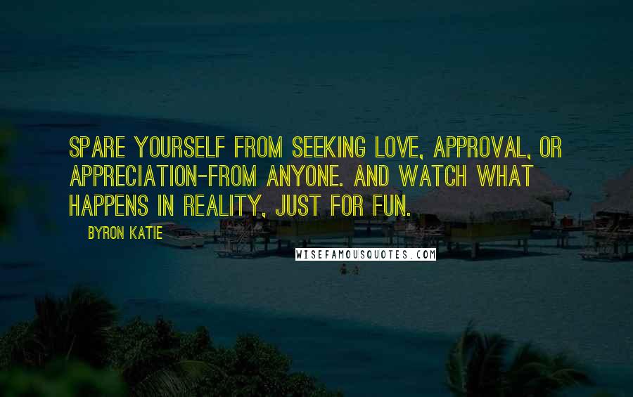 Byron Katie Quotes: Spare yourself from seeking love, approval, or appreciation-from anyone. And watch what happens in reality, just for fun.