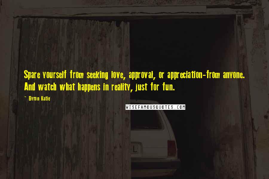 Byron Katie Quotes: Spare yourself from seeking love, approval, or appreciation-from anyone. And watch what happens in reality, just for fun.