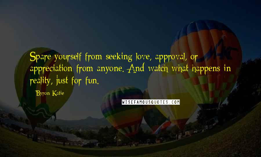 Byron Katie Quotes: Spare yourself from seeking love, approval, or appreciation-from anyone. And watch what happens in reality, just for fun.