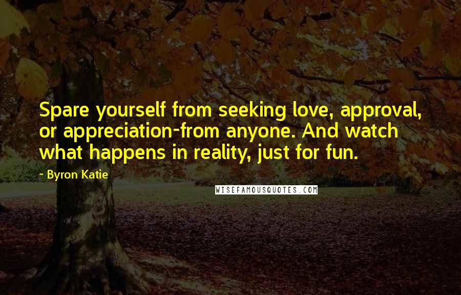 Byron Katie Quotes: Spare yourself from seeking love, approval, or appreciation-from anyone. And watch what happens in reality, just for fun.