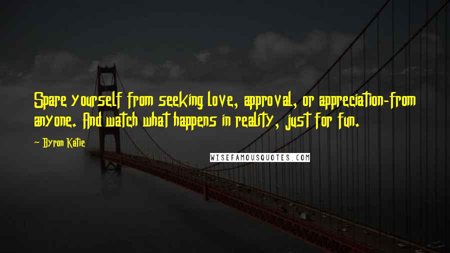 Byron Katie Quotes: Spare yourself from seeking love, approval, or appreciation-from anyone. And watch what happens in reality, just for fun.