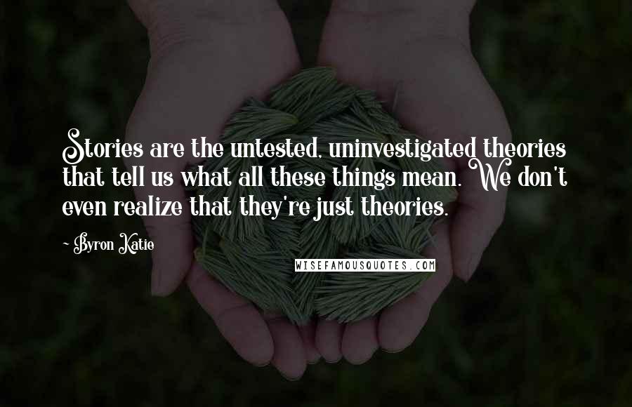 Byron Katie Quotes: Stories are the untested, uninvestigated theories that tell us what all these things mean. We don't even realize that they're just theories.