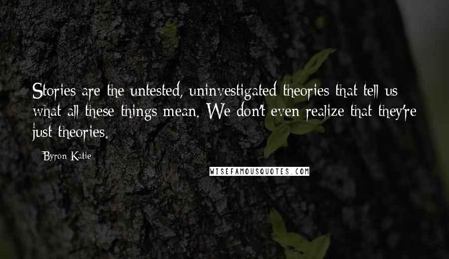 Byron Katie Quotes: Stories are the untested, uninvestigated theories that tell us what all these things mean. We don't even realize that they're just theories.