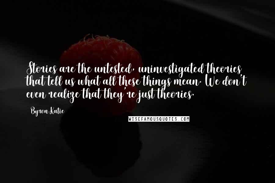 Byron Katie Quotes: Stories are the untested, uninvestigated theories that tell us what all these things mean. We don't even realize that they're just theories.