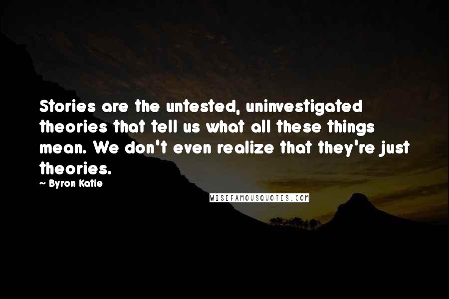 Byron Katie Quotes: Stories are the untested, uninvestigated theories that tell us what all these things mean. We don't even realize that they're just theories.