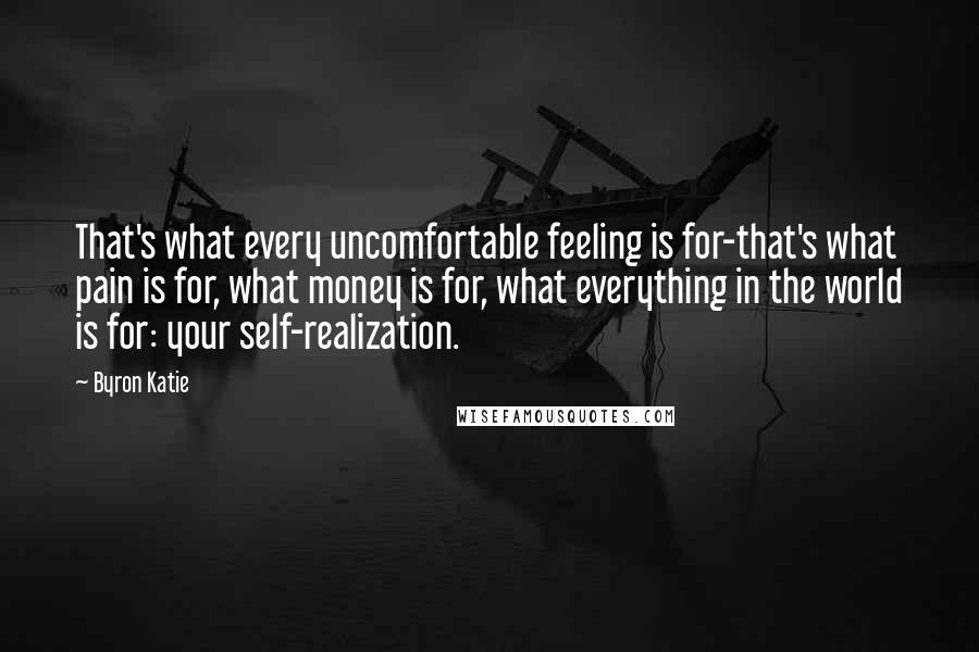 Byron Katie Quotes: That's what every uncomfortable feeling is for-that's what pain is for, what money is for, what everything in the world is for: your self-realization.