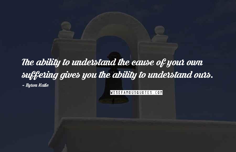 Byron Katie Quotes: The ability to understand the cause of your own suffering gives you the ability to understand ours.