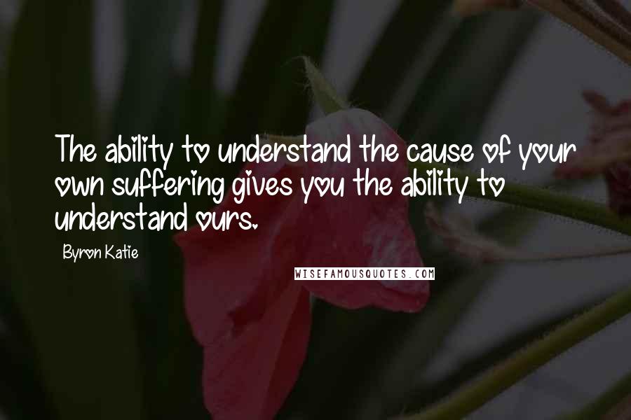 Byron Katie Quotes: The ability to understand the cause of your own suffering gives you the ability to understand ours.