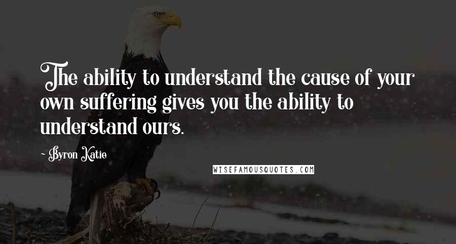 Byron Katie Quotes: The ability to understand the cause of your own suffering gives you the ability to understand ours.