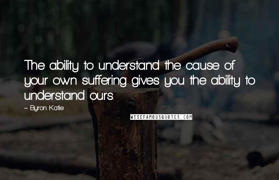 Byron Katie Quotes: The ability to understand the cause of your own suffering gives you the ability to understand ours.