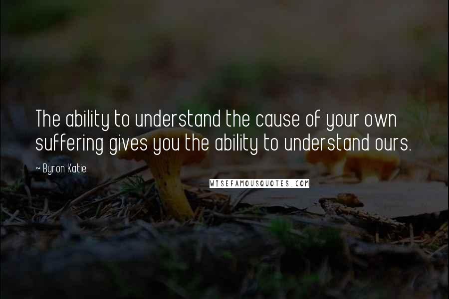 Byron Katie Quotes: The ability to understand the cause of your own suffering gives you the ability to understand ours.