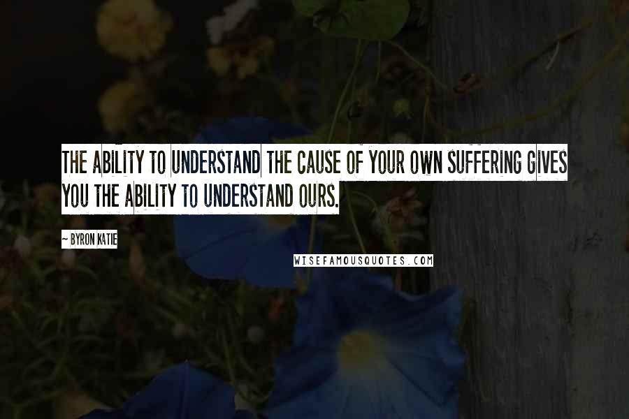 Byron Katie Quotes: The ability to understand the cause of your own suffering gives you the ability to understand ours.