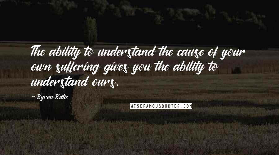 Byron Katie Quotes: The ability to understand the cause of your own suffering gives you the ability to understand ours.