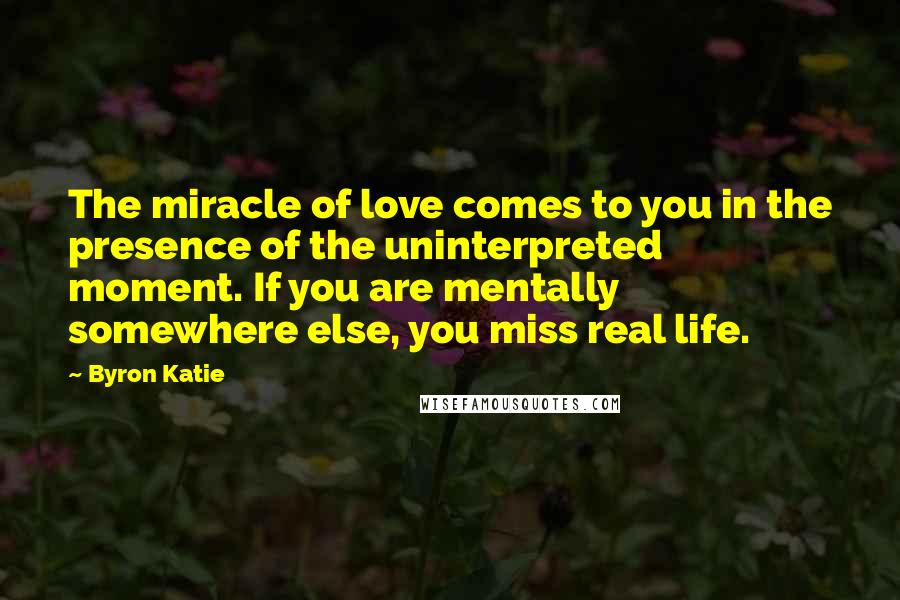 Byron Katie Quotes: The miracle of love comes to you in the presence of the uninterpreted moment. If you are mentally somewhere else, you miss real life.