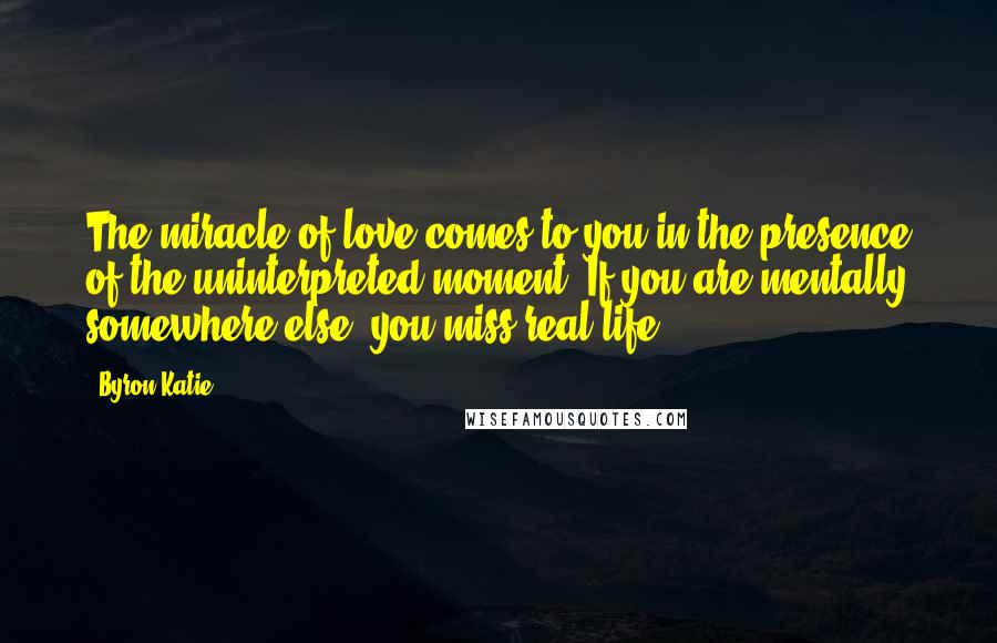 Byron Katie Quotes: The miracle of love comes to you in the presence of the uninterpreted moment. If you are mentally somewhere else, you miss real life.