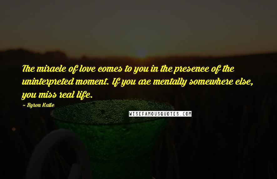 Byron Katie Quotes: The miracle of love comes to you in the presence of the uninterpreted moment. If you are mentally somewhere else, you miss real life.