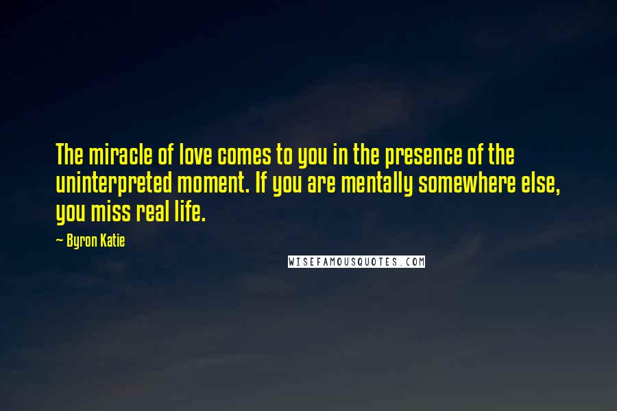 Byron Katie Quotes: The miracle of love comes to you in the presence of the uninterpreted moment. If you are mentally somewhere else, you miss real life.