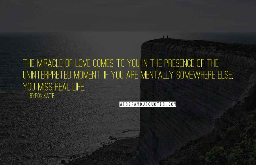 Byron Katie Quotes: The miracle of love comes to you in the presence of the uninterpreted moment. If you are mentally somewhere else, you miss real life.