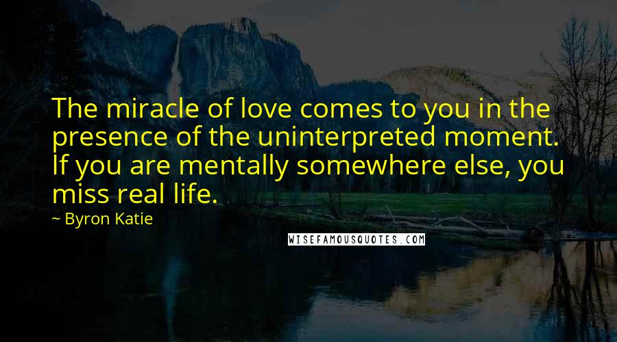 Byron Katie Quotes: The miracle of love comes to you in the presence of the uninterpreted moment. If you are mentally somewhere else, you miss real life.