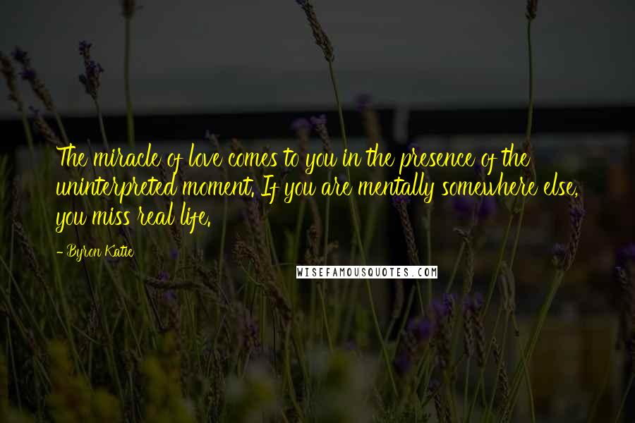 Byron Katie Quotes: The miracle of love comes to you in the presence of the uninterpreted moment. If you are mentally somewhere else, you miss real life.