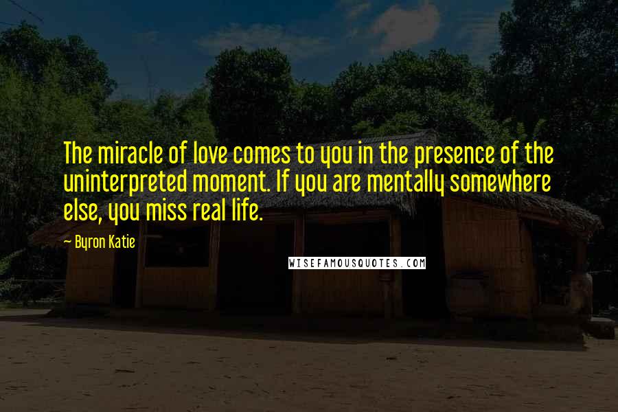 Byron Katie Quotes: The miracle of love comes to you in the presence of the uninterpreted moment. If you are mentally somewhere else, you miss real life.