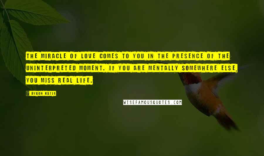 Byron Katie Quotes: The miracle of love comes to you in the presence of the uninterpreted moment. If you are mentally somewhere else, you miss real life.