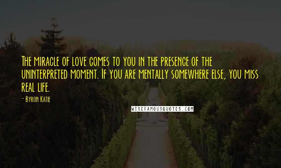 Byron Katie Quotes: The miracle of love comes to you in the presence of the uninterpreted moment. If you are mentally somewhere else, you miss real life.