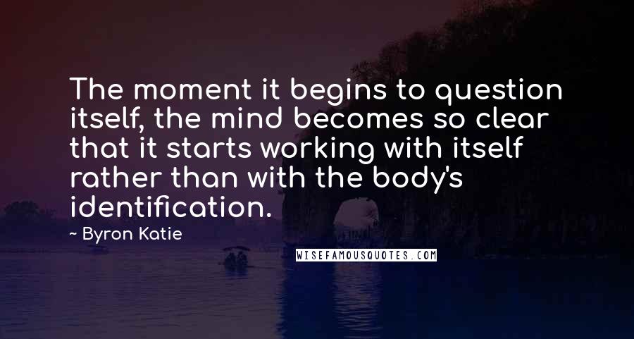 Byron Katie Quotes: The moment it begins to question itself, the mind becomes so clear that it starts working with itself rather than with the body's identification.