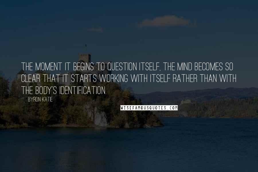 Byron Katie Quotes: The moment it begins to question itself, the mind becomes so clear that it starts working with itself rather than with the body's identification.